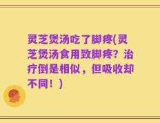 灵芝煲汤吃了脚疼(灵芝煲汤食用致脚疼？治疗倒是相似，但吸收却不同！)