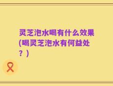 灵芝泡水喝有什么效果(喝灵芝泡水有何益处？)