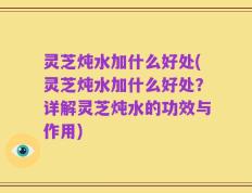 灵芝炖水加什么好处(灵芝炖水加什么好处？详解灵芝炖水的功效与作用)