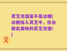 灵芝泡酒是不是冰糖(冰糖加入灵芝中，你会做出美味的灵芝泡酒！)