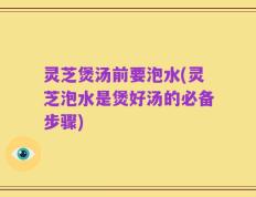 灵芝煲汤前要泡水(灵芝泡水是煲好汤的必备步骤)