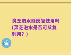 灵芝泡水能反复使用吗(灵芝泡水是否可反复利用？)