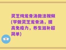 灵芝炖龙骨汤做法视频(学做灵芝龙骨汤，提高免疫力，养生滋补超简单)