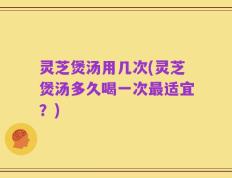 灵芝煲汤用几次(灵芝煲汤多久喝一次最适宜？)