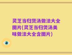 灵芝当归煲汤做法大全图片(灵芝当归煲汤美味做法大全含图片)