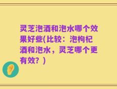 灵芝泡酒和泡水哪个效果好些(比较：泡枸杞酒和泡水，灵芝哪个更有效？)