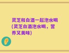 灵芝和白酒一起泡水喝(灵芝白酒泡水喝，营养又美味)