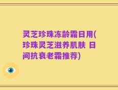 灵芝珍珠冻龄霜日用(珍珠灵芝滋养肌肤 日间抗衰老霜推荐)