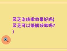灵芝治咳嗽效果好吗(灵芝可以缓解咳嗽吗？)