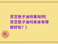 灵芝狍子油效果如何(灵芝狍子油对身体有哪些好处？)