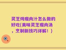 灵芝炖瘦肉汁怎么做的好吃(美味灵芝瘦肉汤，烹制新技巧详解！)
