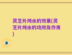 灵芝片炖水的效果(灵芝片炖水的功效及作用)