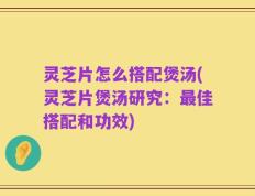 灵芝片怎么搭配煲汤(灵芝片煲汤研究：最佳搭配和功效)