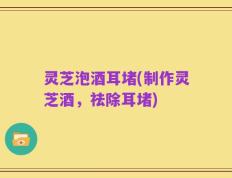 灵芝泡酒耳堵(制作灵芝酒，祛除耳堵)