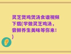 灵芝煲鸡煲汤食谱视频下载(学做灵芝鸡汤，尝鲜养生美味等你来！)