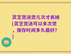 灵芝煲汤煲几次才丢掉(灵芝煲汤可以多次煲，保存时间多久最好？)