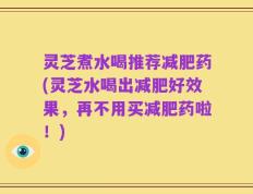灵芝煮水喝推荐减肥药(灵芝水喝出减肥好效果，再不用买减肥药啦！)