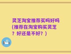 灵芝淘宝推荐买吗好吗(推荐在淘宝购买灵芝？好还是不好？)