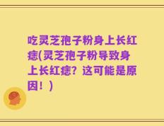 吃灵芝孢子粉身上长红痣(灵芝孢子粉导致身上长红痣？这可能是原因！)