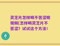 灵芝片怎样喝不苦涩呢视频(怎样喝灵芝片不苦涩？试试这个方法！