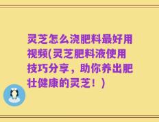 灵芝怎么浇肥料最好用视频(灵芝肥料液使用技巧分享，助你养出肥壮健康的灵芝！)