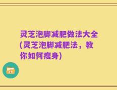 灵芝泡脚减肥做法大全(灵芝泡脚减肥法，教你如何瘦身)