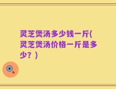 灵芝煲汤多少钱一斤(灵芝煲汤价格一斤是多少？)