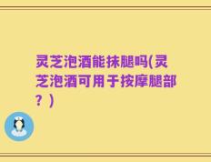 灵芝泡酒能抹腿吗(灵芝泡酒可用于按摩腿部？)