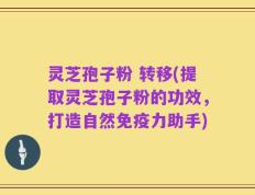 灵芝孢子粉 转移(提取灵芝孢子粉的功效，打造自然免疫力助手)