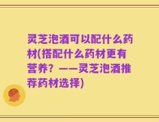 灵芝泡酒可以配什么药材(搭配什么药材更有营养？——灵芝泡酒推荐药材选择)