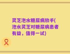 灵芝泡水糖尿病放手(泡水灵芝对糖尿病患者有益，值得一试)
