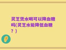 灵芝煲水喝可以降血糖吗(灵芝水能降低血糖？)