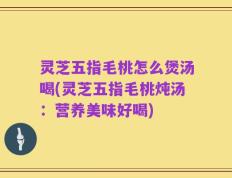 灵芝五指毛桃怎么煲汤喝(灵芝五指毛桃炖汤：营养美味好喝)