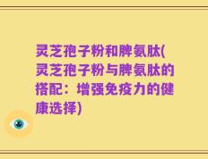 灵芝孢子粉和脾氨肽(灵芝孢子粉与脾氨肽的搭配：增强免疫力的健康选择)