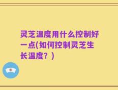 灵芝温度用什么控制好一点(如何控制灵芝生长温度？)