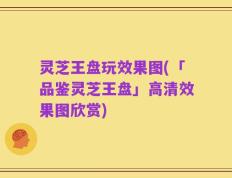 灵芝王盘玩效果图(「品鉴灵芝王盘」高清效果图欣赏)