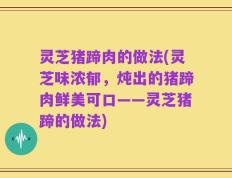 灵芝猪蹄肉的做法(灵芝味浓郁，炖出的猪蹄肉鲜美可口——灵芝猪蹄的做法)