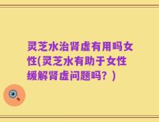 灵芝水治肾虚有用吗女性(灵芝水有助于女性缓解肾虚问题吗？)