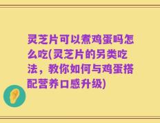 灵芝片可以煮鸡蛋吗怎么吃(灵芝片的另类吃法，教你如何与鸡蛋搭配营养口感升级)