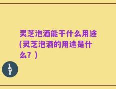 灵芝泡酒能干什么用途(灵芝泡酒的用途是什么？)