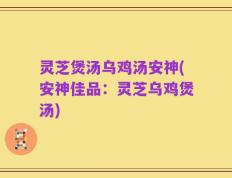 灵芝煲汤乌鸡汤安神(安神佳品：灵芝乌鸡煲汤)