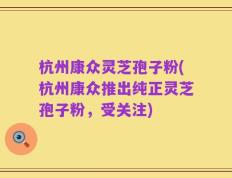 杭州康众灵芝孢子粉(杭州康众推出纯正灵芝孢子粉，受关注)