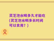 灵芝泡水喝多久才能吃(灵芝泡水喝多长时间可以食用？)