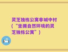 灵芝独栋公寓非城中村(“坐拥自然环境的灵芝独栋公寓”)
