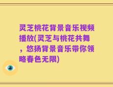 灵芝桃花背景音乐视频播放(灵芝与桃花共舞，悠扬背景音乐带你领略春色无限)