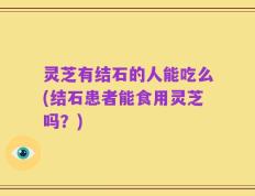 灵芝有结石的人能吃么(结石患者能食用灵芝吗？)