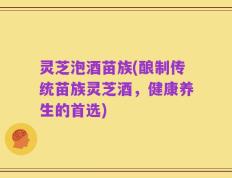 灵芝泡酒苗族(酿制传统苗族灵芝酒，健康养生的首选)