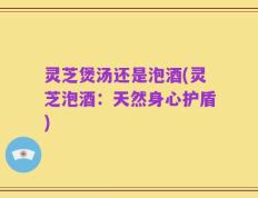 灵芝煲汤还是泡酒(灵芝泡酒：天然身心护盾)