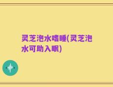 灵芝泡水嗜睡(灵芝泡水可助入眠)