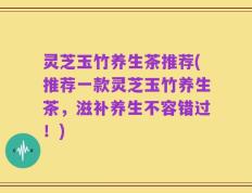 灵芝玉竹养生茶推荐(推荐一款灵芝玉竹养生茶，滋补养生不容错过！)